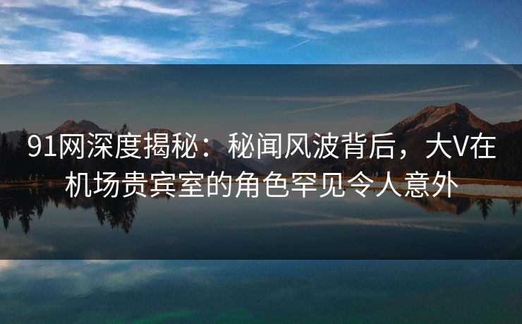 91网深度揭秘：秘闻风波背后，大V在机场贵宾室的角色罕见令人意外