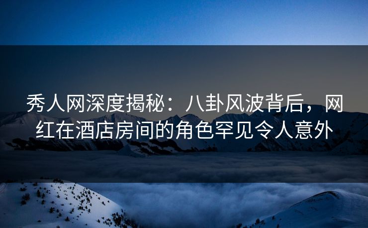 秀人网深度揭秘：八卦风波背后，网红在酒店房间的角色罕见令人意外