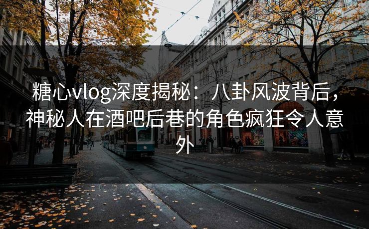 糖心vlog深度揭秘：八卦风波背后，神秘人在酒吧后巷的角色疯狂令人意外
