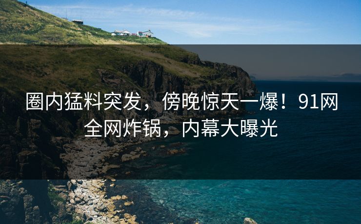 圈内猛料突发，傍晚惊天一爆！91网全网炸锅，内幕大曝光
