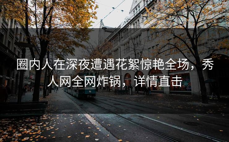 圈内人在深夜遭遇花絮惊艳全场，秀人网全网炸锅，详情直击