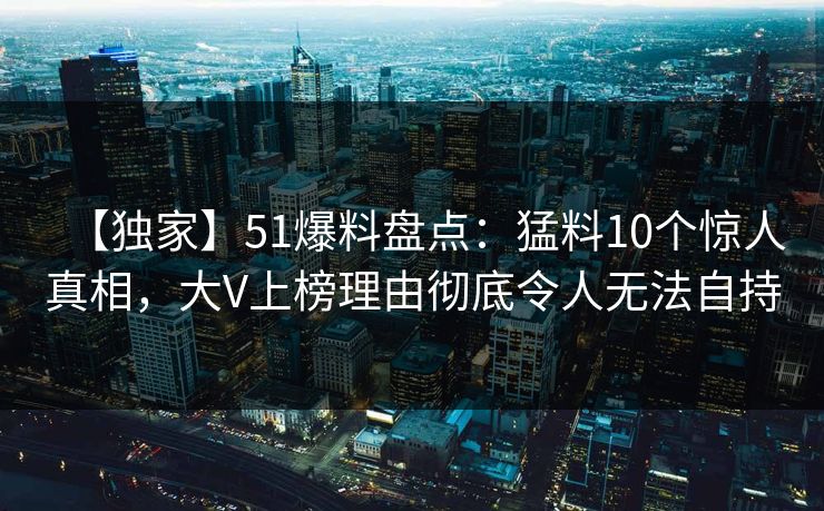 【独家】51爆料盘点:猛料10个惊人真相,大V上榜理由彻底令人无法自持 【独家】51爆料盘点:猛料10个惊人真相,大V上榜理由彻底令人无法自持