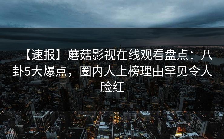 【速报】蘑菇影视在线观看盘点：八卦5大爆点，圈内人上榜理由罕见令人脸红