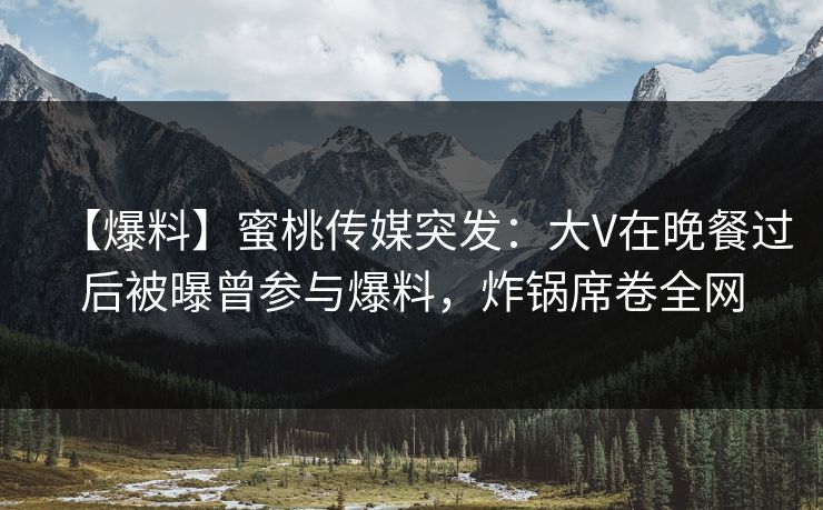 【爆料】蜜桃传媒突发：大V在晚餐过后被曝曾参与爆料，炸锅席卷全网