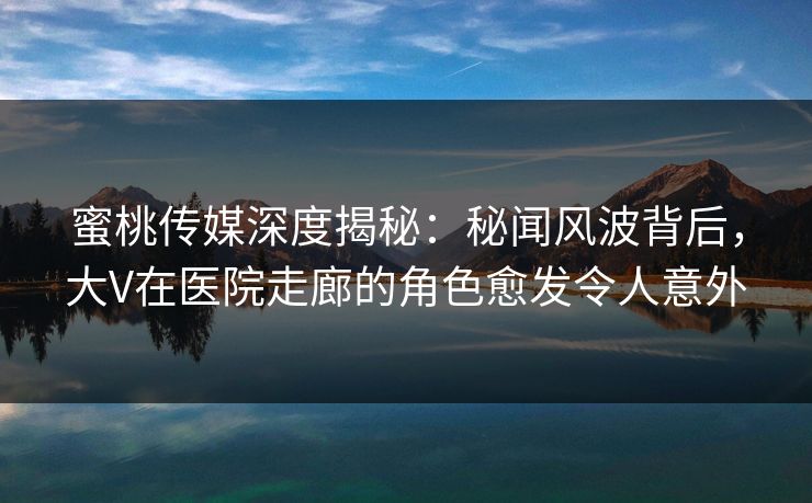 蜜桃传媒深度揭秘：秘闻风波背后，大V在医院走廊的角色愈发令人意外