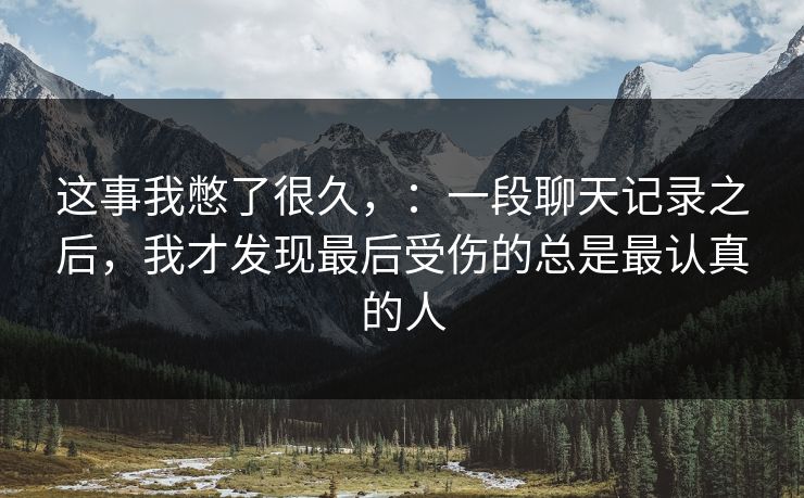 这事我憋了很久,:一段聊天记录之后,我才发现最后受伤的总是最认真的人 这事我憋了很久,:一段聊天记录之后,我才发现最后受伤的总是最认真的人