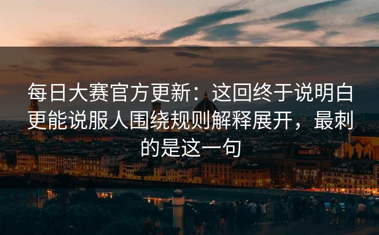 每日大赛官方更新：这回终于说明白更能说服人围绕规则解释展开，最刺的是这一句