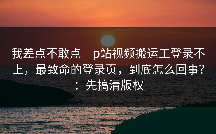 我差点不敢点｜p站视频搬运工登录不上，最致命的登录页，到底怎么回事？：先搞清版权