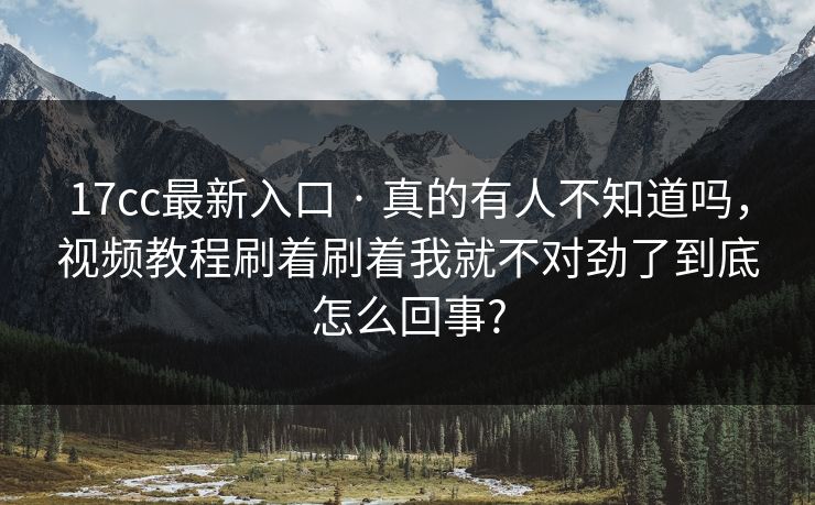 17cc最新入口 · 真的有人不知道吗,视频教程刷着刷着我就不对劲了到底怎么回事? 17cc最新入口 · 真的有人不知道吗,视频教程刷着刷着我就不对劲了到底怎么回事?