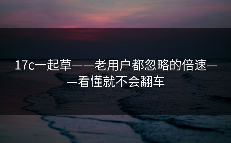 17c一起草——老用户都忽略的倍速——看懂就不会翻车