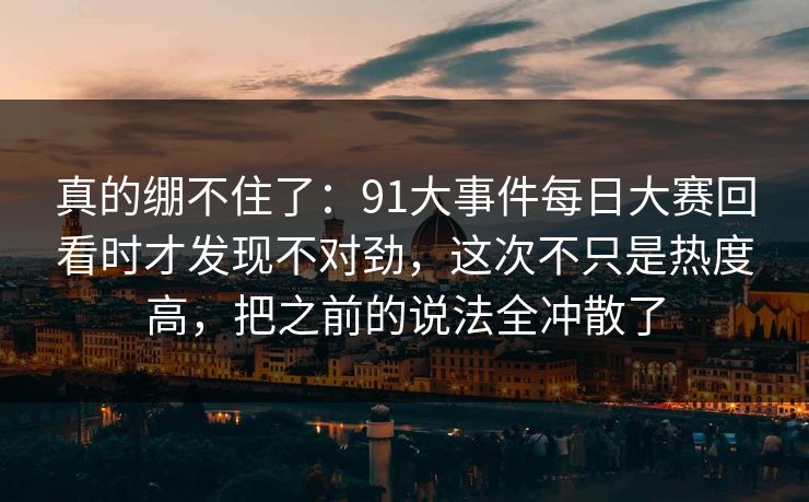 真的绷不住了:91大事件每日大赛回看时才发现不对劲,这次不只是热度高,把之前的说法全冲散了 真的绷不住了:91大事件每日大赛回看时才发现不对劲,这次不只是热度高,把之前的说法全冲散了