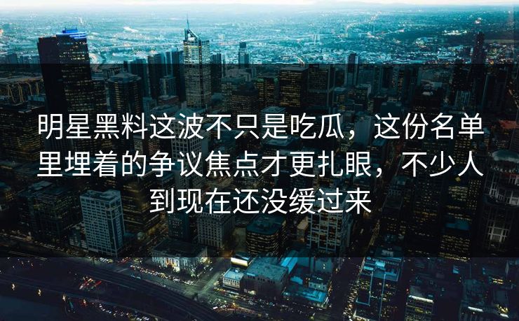 明星黑料这波不只是吃瓜，这份名单里埋着的争议焦点才更扎眼，不少人到现在还没缓过来
