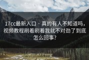 17cc最新入口 · 真的有人不知道吗，视频教程刷着刷着我就不对劲了到底怎么回事?