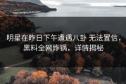明星在昨日下午遭遇八卦 无法置信，黑料全网炸锅，详情揭秘