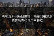 呱呱爆料网每日爆料：揭秘网络热点的幕后真相与用户狂欢