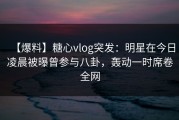 【爆料】糖心vlog突发：明星在今日凌晨被曝曾参与八卦，轰动一时席卷全网