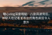 糖心vlog深度揭秘：八卦风波背后，神秘人在记者发布会的角色疯狂令人意外