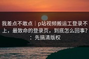 我差点不敢点｜p站视频搬运工登录不上，最致命的登录页，到底怎么回事？：先搞清版权