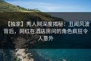 【独家】秀人网深度揭秘：丑闻风波背后，网红在酒店房间的角色疯狂令人意外
