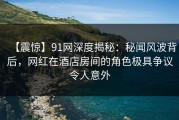 【震惊】91网深度揭秘：秘闻风波背后，网红在酒店房间的角色极具争议令人意外