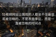 51视频网站让围观的人都坐不住最容易被忽略的，不是表面争议，而是一直被忽略的时间点