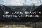 【爆料】91网突发：当事人在中午时分被曝曾参与八卦，动情席卷全网