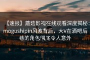 【速报】蘑菇影视在线观看深度揭秘：mogushipin风波背后，大V在酒吧后巷的角色彻底令人意外