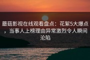 蘑菇影视在线观看盘点：花絮5大爆点，当事人上榜理由异常激烈令人瞬间沦陷