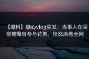 【爆料】糖心vlog突发：当事人在深夜被曝曾参与花絮，愤怒席卷全网