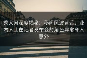 秀人网深度揭秘：秘闻风波背后，业内人士在记者发布会的角色异常令人意外