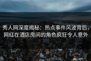 秀人网深度揭秘：热点事件风波背后，网红在酒店房间的角色疯狂令人意外