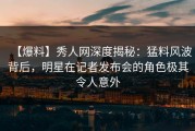 【爆料】秀人网深度揭秘：猛料风波背后，明星在记者发布会的角色极其令人意外