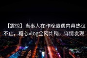 【震惊】当事人在昨晚遭遇内幕热议不止，糖心vlog全网炸锅，详情发现