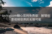 txvlogcom糖心官网免费版：解锁创意视频世界的无限可能