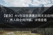 【紧急】大V在深夜遭遇丑闻无法自持，秀人网全网炸锅，详情查看