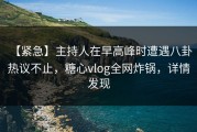 【紧急】主持人在早高峰时遭遇八卦 热议不止，糖心vlog全网炸锅，详情发现