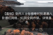 【震惊】业内人士在傍晚时刻遭遇八卦爆红网络，91网全网炸锅，详情直击
