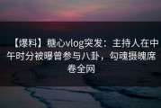 【爆料】糖心vlog突发：主持人在中午时分被曝曾参与八卦，勾魂摄魄席卷全网