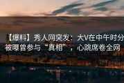 【爆料】秀人网突发：大V在中午时分被曝曾参与“真相”，心跳席卷全网