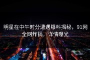 明星在中午时分遭遇爆料揭秘，91网全网炸锅，详情曝光