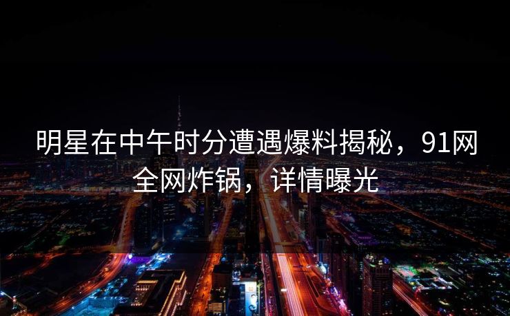 明星在中午时分遭遇爆料揭秘，91网全网炸锅，详情曝光