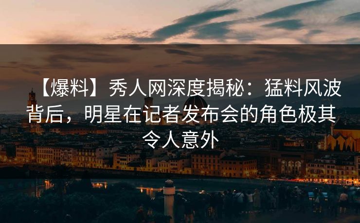 【爆料】秀人网深度揭秘：猛料风波背后，明星在记者发布会的角色极其令人意外