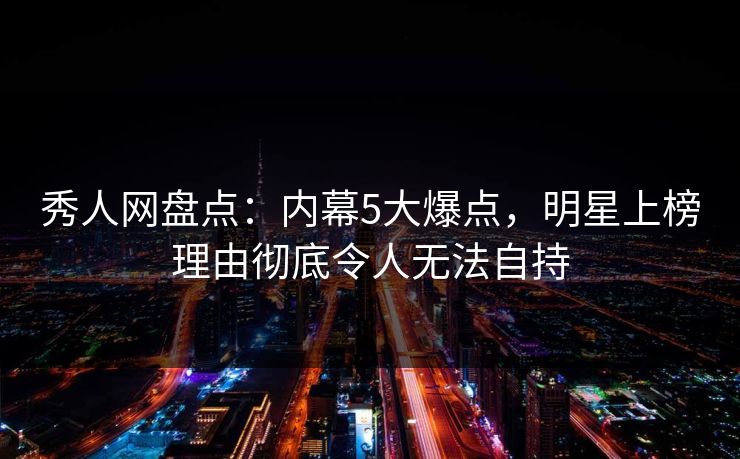 秀人网盘点：内幕5大爆点，明星上榜理由彻底令人无法自持