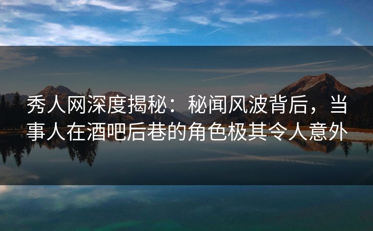 秀人网深度揭秘：秘闻风波背后，当事人在酒吧后巷的角色极其令人意外