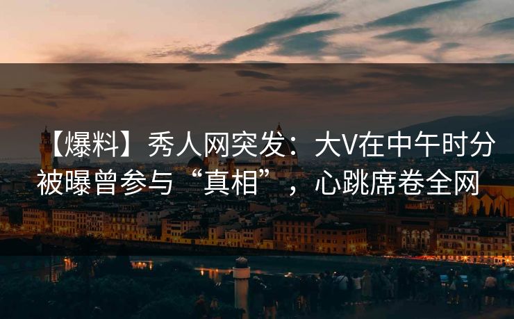 【爆料】秀人网突发：大V在中午时分被曝曾参与“真相”，心跳席卷全网