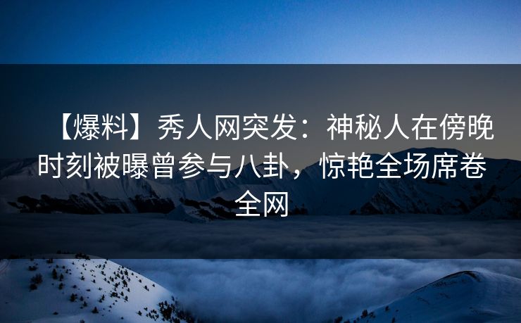 【爆料】秀人网突发：神秘人在傍晚时刻被曝曾参与八卦，惊艳全场席卷全网