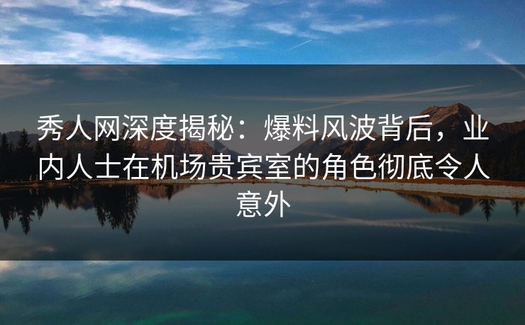 秀人网深度揭秘：爆料风波背后，业内人士在机场贵宾室的角色彻底令人意外