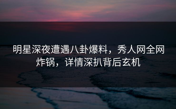 明星深夜遭遇八卦爆料，秀人网全网炸锅，详情深扒背后玄机
