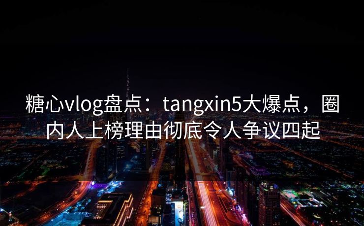 糖心vlog盘点:tangxin5大爆点,圈内人上榜理由彻底令人争议四起 糖心vlog盘点:tangxin5大爆点,圈内人上榜理由彻底令人争议四起