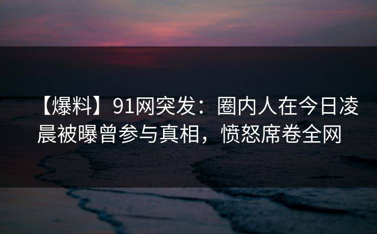 【爆料】91网突发:圈内人在今日凌晨被曝曾参与真相,愤怒席卷全网 【爆料】91网突发:圈内人在今日凌晨被曝曾参与真相,愤怒席卷全网